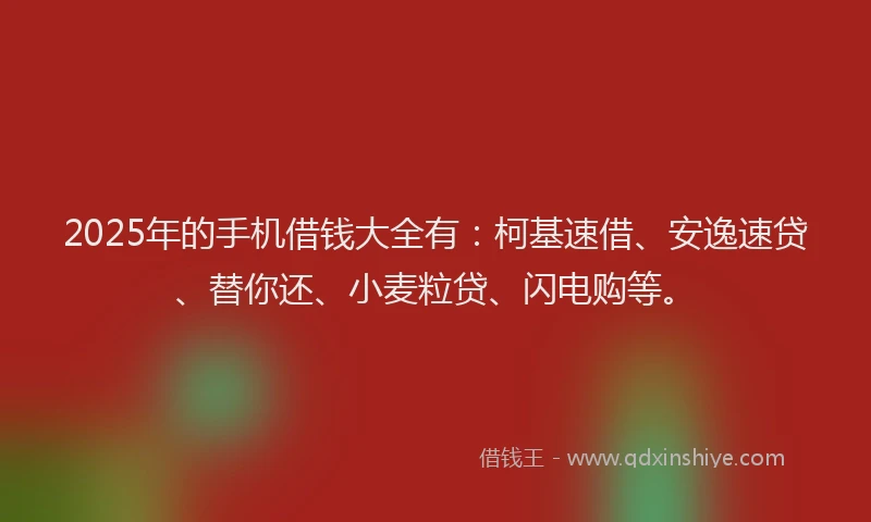 2025年的手机借钱大全有：柯基速借、安逸速贷、替你还、小麦粒贷、闪电购等。
