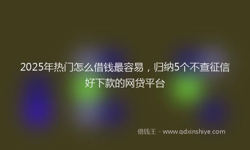 2025年热门怎么借钱最容易，归纳5个不查征信好下款的网贷平台