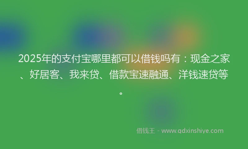 2025年的支付宝哪里都可以借钱吗有：现金之家、好居客、我来贷、借款宝速融通、洋钱速贷等。
