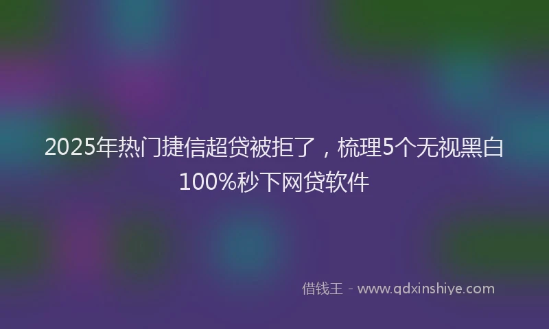 2025年热门捷信超贷被拒了，梳理5个无视黑白100%秒下网贷软件