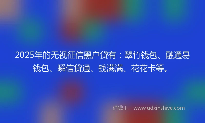 2025年的无视征信黑户贷有：翠竹钱包、融通易钱包、瞬信贷通、钱满满、花花卡等。