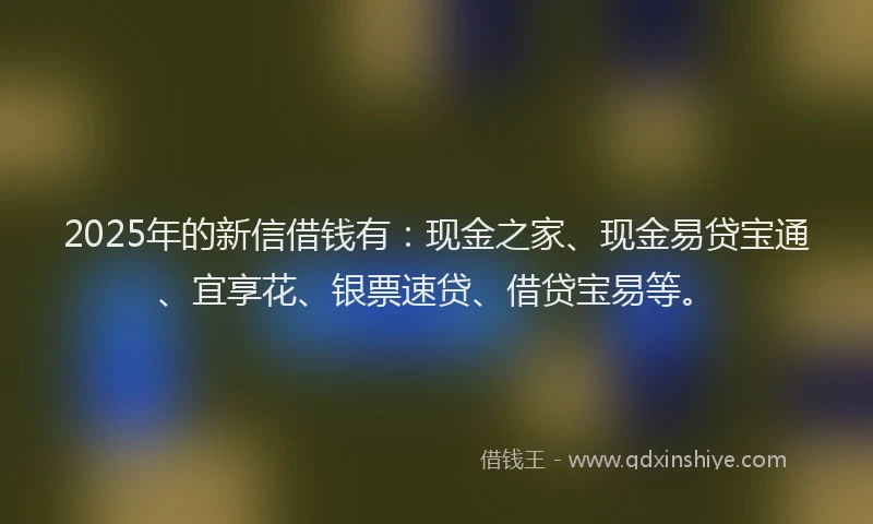 2025年的新信借钱有：现金之家、现金易贷宝通、宜享花、银票速贷、借贷宝易等。