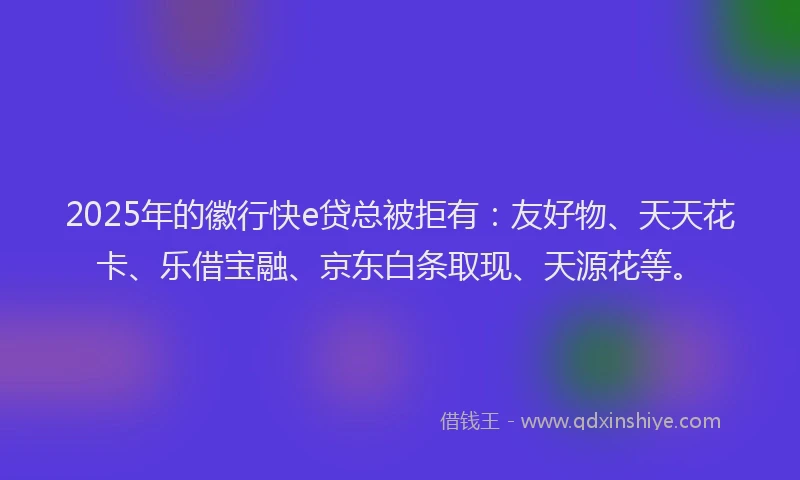2025年的徽行快e贷总被拒有：友好物、天天花卡、乐借宝融、京东白条取现、天源花等。