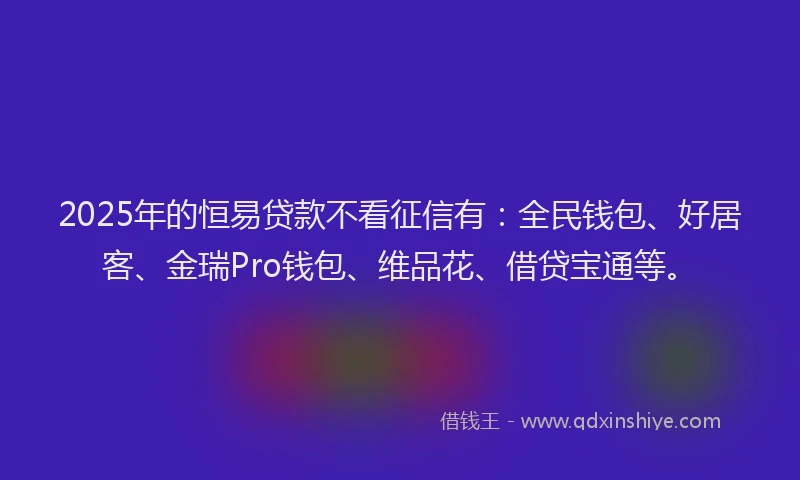 2025年的恒易贷款不看征信有：全民钱包、好居客、金瑞Pro钱包、维品花、借贷宝通等。