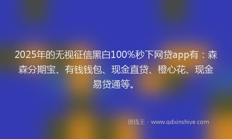 2025年的无视征信黑白100%秒下网贷app有：森森分期宝、有钱钱包、现金直贷、橙心花、现金易贷通等。