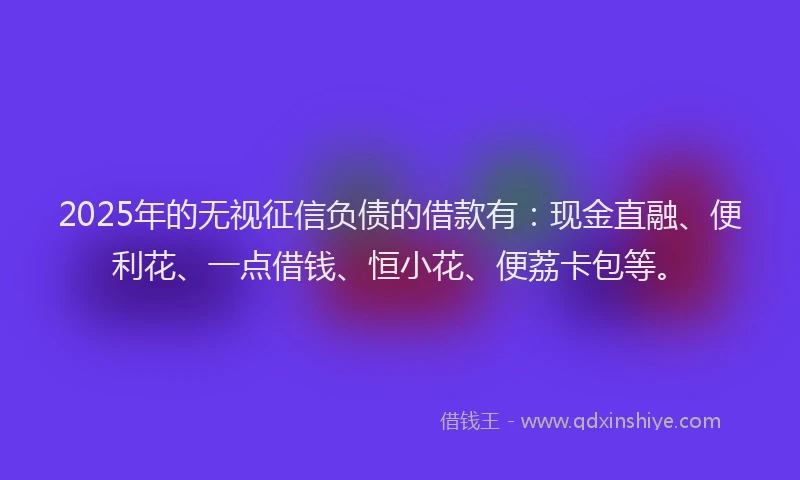 2025年的无视征信负债的借款有：现金直融、便利花、一点借钱、恒小花、便荔卡包等。