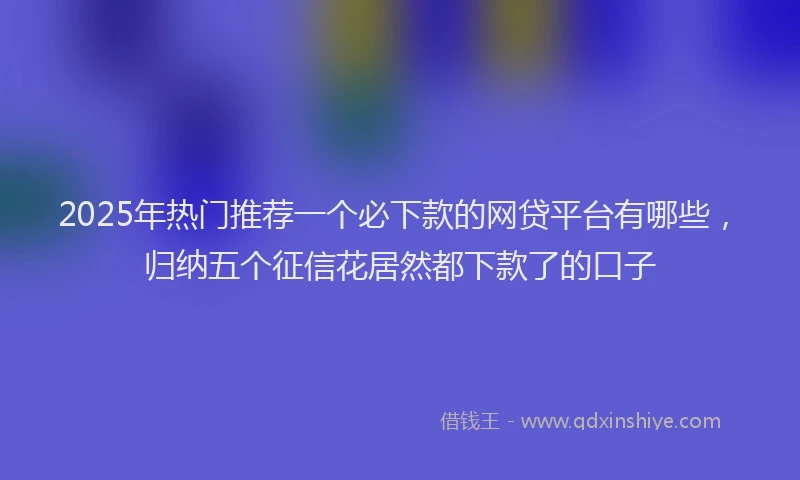 2025年热门推荐一个必下款的网贷平台有哪些，归纳五个征信花居然都下款了的口子