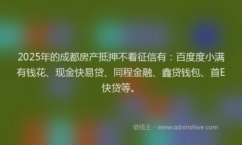 2025年的成都房产抵押不看征信有：百度度小满有钱花、现金快易贷、同程金融、鑫贷钱包、首E快贷等。