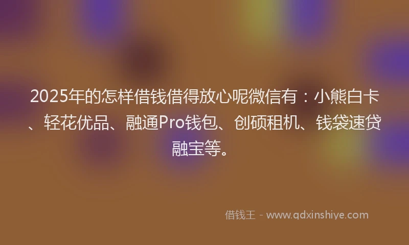 2025年的怎样借钱借得放心呢微信有：小熊白卡、轻花优品、融通Pro钱包、创硕租机、钱袋速贷融宝等。