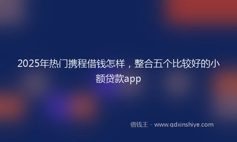 2025年热门携程借钱怎样，整合五个比较好的小额贷款app