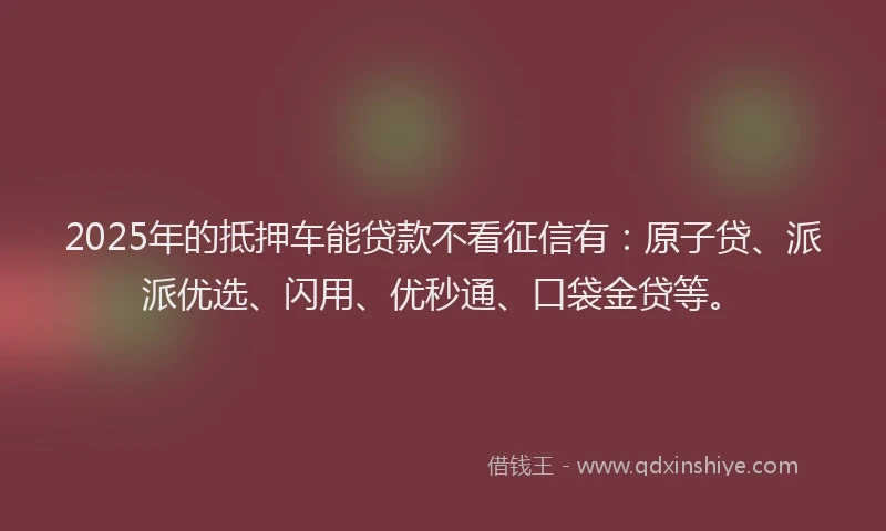 2025年的抵押车能贷款不看征信有：原子贷、派派优选、闪用、优秒通、口袋金贷等。
