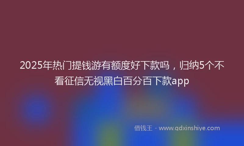 2025年热门提钱游有额度好下款吗，归纳5个不看征信无视黑白百分百下款app
