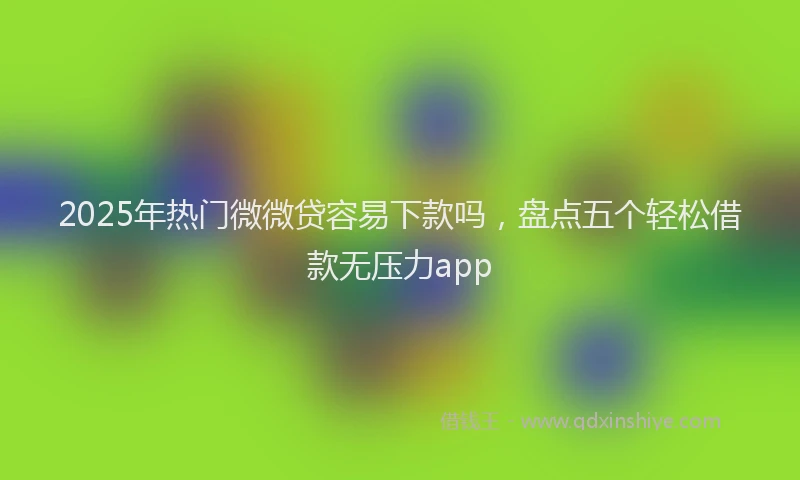 2025年热门微微贷容易下款吗，盘点五个轻松借款无压力app