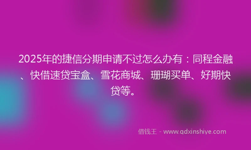 2025年的捷信分期申请不过怎么办有：同程金融、快借速贷宝盒、雪花商城、珊瑚买单、好期快贷等。