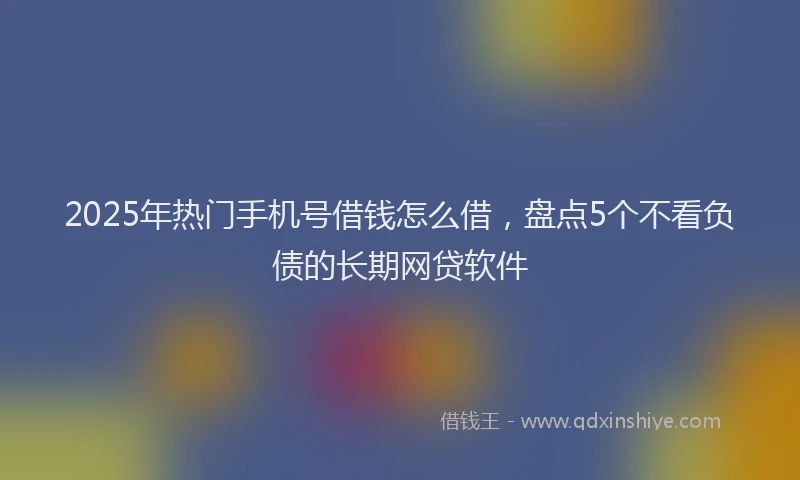 2025年热门手机号借钱怎么借，盘点5个不看负债的长期网贷软件