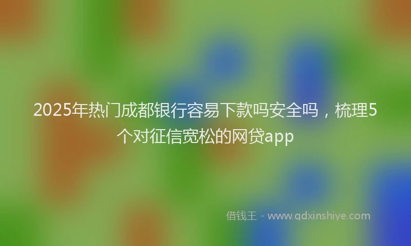 2025年热门成都银行容易下款吗安全吗，梳理5个对征信宽松的网贷app