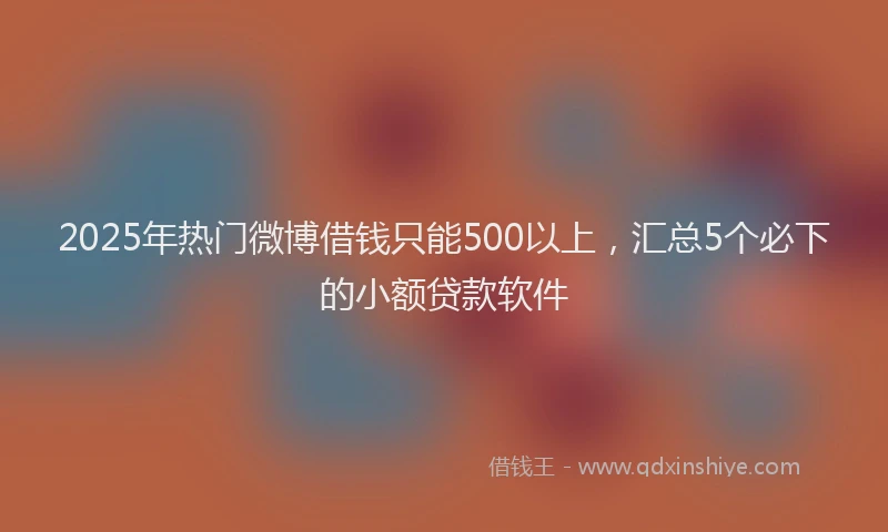 2025年热门微博借钱只能500以上，汇总5个必下的小额贷款软件