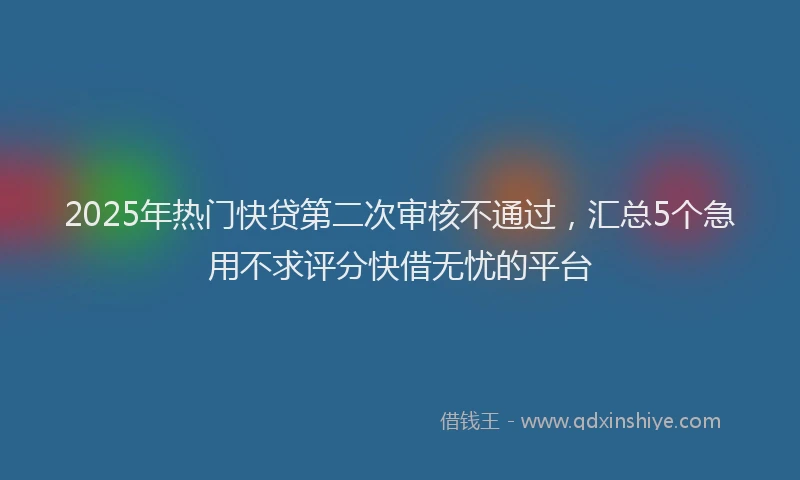 2025年热门快贷第二次审核不通过，汇总5个急用不求评分快借无忧的平台