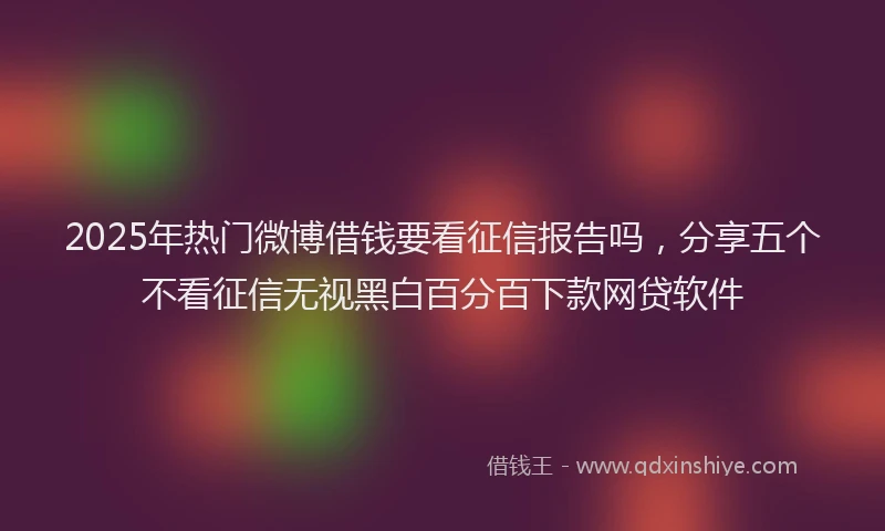2025年热门微博借钱要看征信报告吗，分享五个不看征信无视黑白百分百下款网贷软件