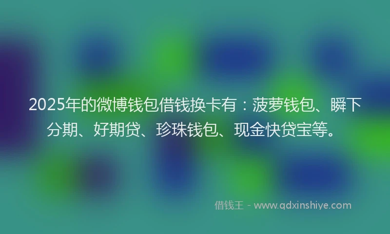 2025年的微博钱包借钱换卡有：菠萝钱包、瞬下分期、好期贷、珍珠钱包、现金快贷宝等。