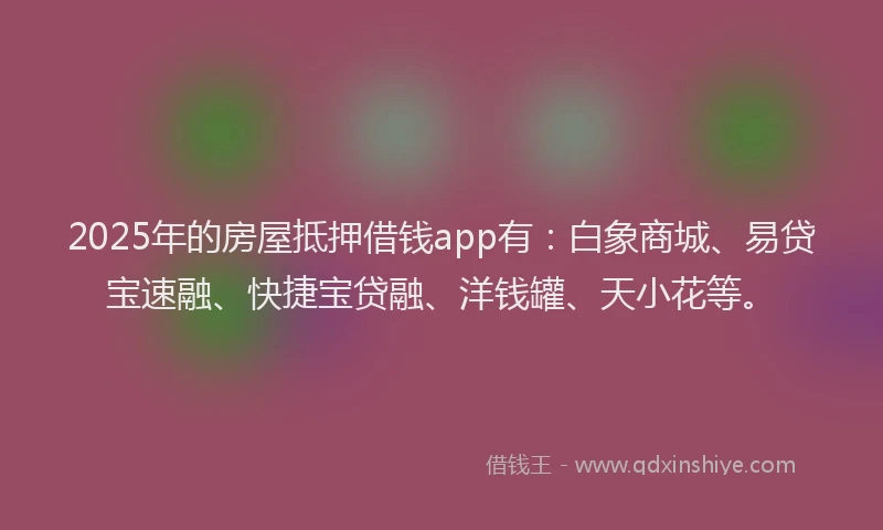 2025年的房屋抵押借钱app有：白象商城、易贷宝速融、快捷宝贷融、洋钱罐、天小花等。