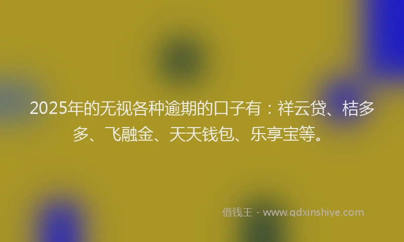 2025年的无视各种逾期的口子有：祥云贷、桔多多、飞融金、天天钱包、乐享宝等。