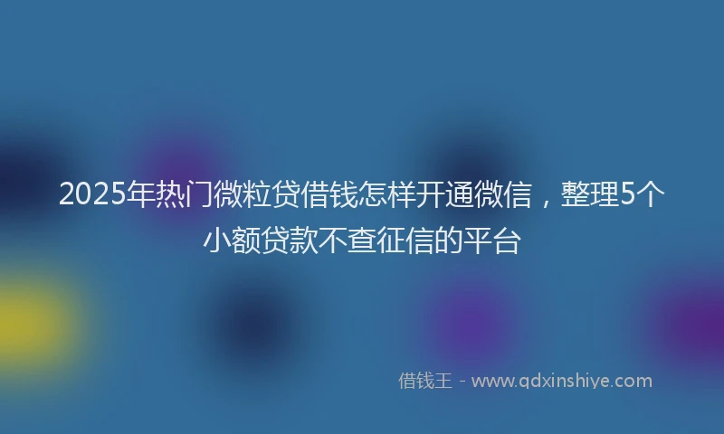 2025年热门微粒贷借钱怎样开通微信，整理5个小额贷款不查征信的平台