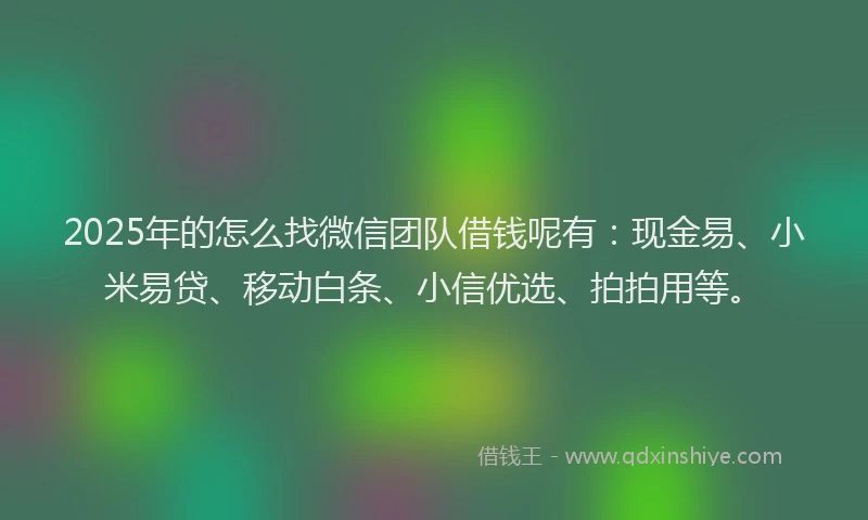 2025年的怎么找微信团队借钱呢有：现金易、小米易贷、移动白条、小信优选、拍拍用等。