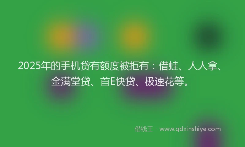 2025年的手机贷有额度被拒有：借蛙、人人拿、金满堂贷、首E快贷、极速花等。