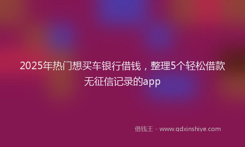 2025年热门想买车银行借钱，整理5个轻松借款无征信记录的app