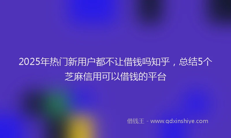2025年热门新用户都不让借钱吗知乎，总结5个芝麻信用可以借钱的平台