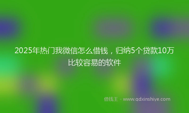 2025年热门我微信怎么借钱，归纳5个贷款10万比较容易的软件