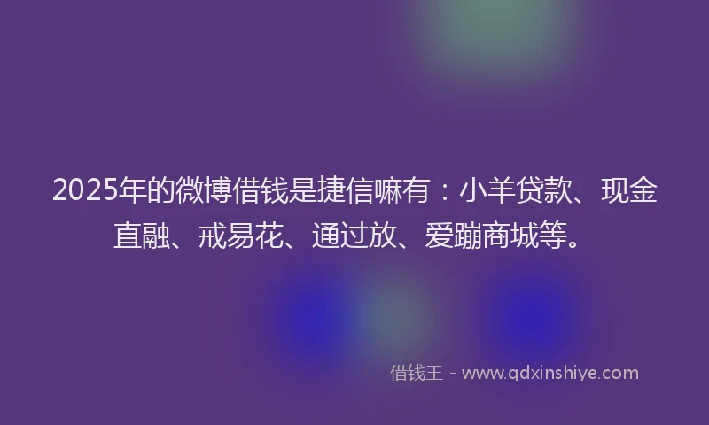 2025年的微博借钱是捷信嘛有：小羊贷款、现金直融、戒易花、通过放、爱蹦商城等。