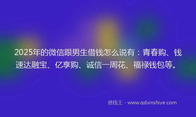 2025年的微信跟男生借钱怎么说有：青春购、钱速达融宝、亿享购、诚信一周花、福禄钱包等。