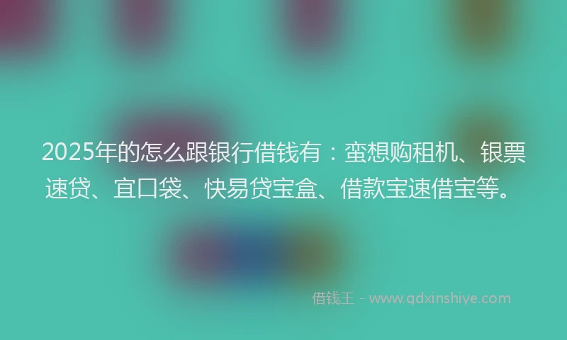 2025年的怎么跟银行借钱有：蛮想购租机、银票速贷、宜口袋、快易贷宝盒、借款宝速借宝等。