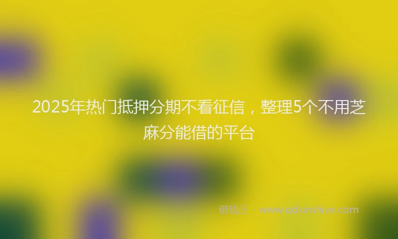 2025年热门抵押分期不看征信，整理5个不用芝麻分能借的平台