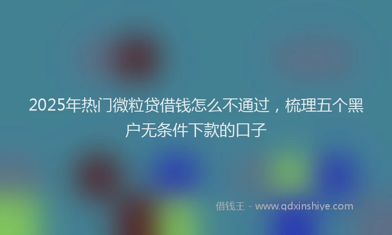 2025年热门微粒贷借钱怎么不通过，梳理五个黑户无条件下款的口子