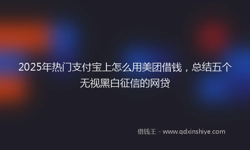 2025年热门支付宝上怎么用美团借钱，总结五个无视黑白征信的网贷