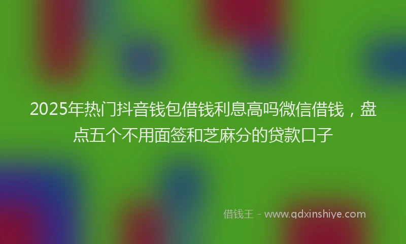 2025年热门抖音钱包借钱利息高吗微信借钱，盘点五个不用面签和芝麻分的贷款口子