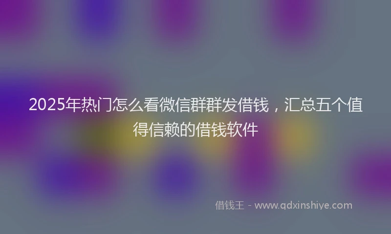 2025年热门怎么看微信群群发借钱，汇总五个值得信赖的借钱软件