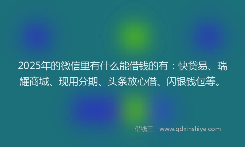 2025年的微信里有什么能借钱的有：快贷易、瑞耀商城、现用分期、头条放心借、闪银钱包等。