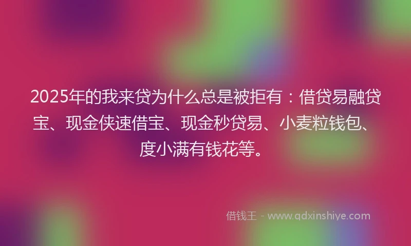 2025年的我来贷为什么总是被拒有：借贷易融贷宝、现金侠速借宝、现金秒贷易、小麦粒钱包、度小满有钱花等。