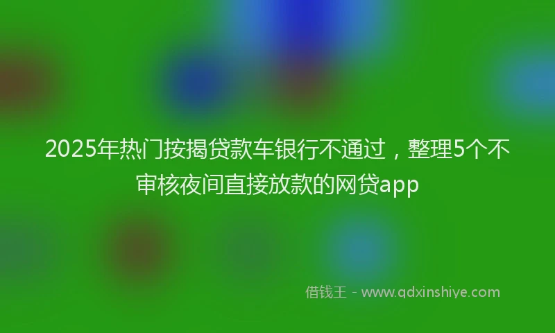 2025年热门按揭贷款车银行不通过，整理5个不审核夜间直接放款的网贷app