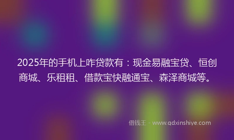 2025年的手机上咋贷款有：现金易融宝贷、恒创商城、乐租租、借款宝快融通宝、森泽商城等。
