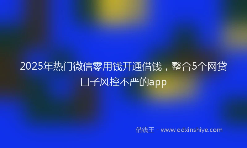 2025年热门微信零用钱开通借钱，整合5个网贷口子风控不严的app