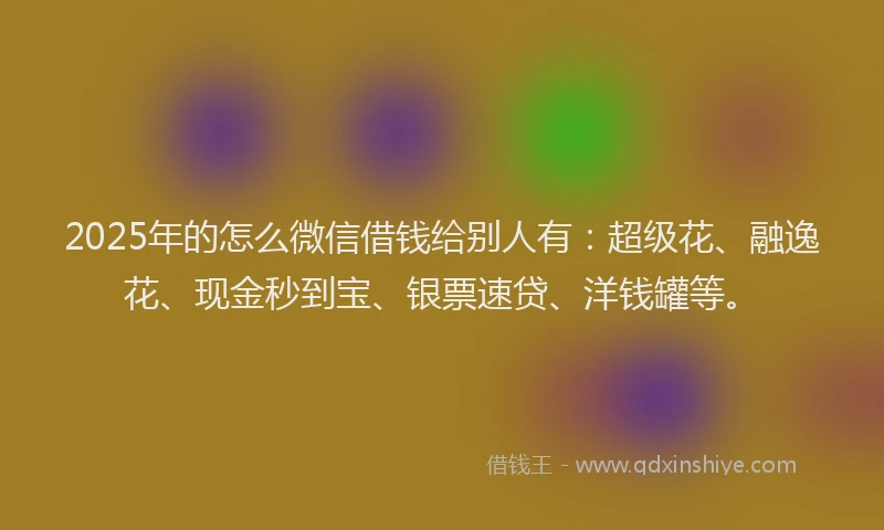 2025年的怎么微信借钱给别人有：超级花、融逸花、现金秒到宝、银票速贷、洋钱罐等。