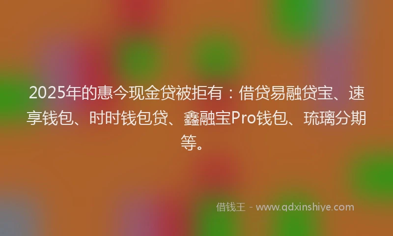2025年的惠今现金贷被拒有：借贷易融贷宝、速享钱包、时时钱包贷、鑫融宝Pro钱包、琉璃分期等。