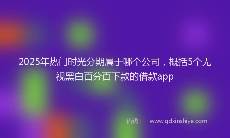 2025年热门时光分期属于哪个公司，概括5个无视黑白百分百下款的借款app