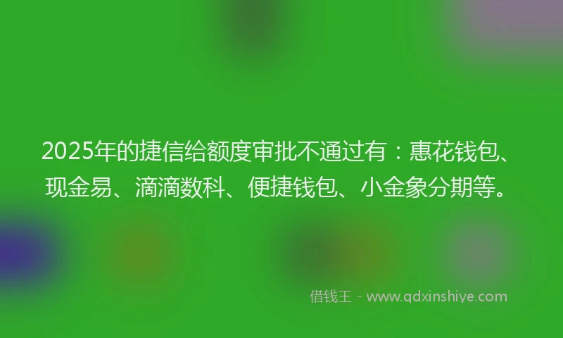 2025年的捷信给额度审批不通过有：惠花钱包、现金易、滴滴数科、便捷钱包、小金象分期等。