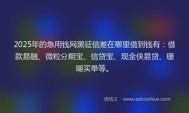 2025年的急用钱网黑征信差在哪里借到钱有：借款易融、微粒分期宝、信贷宝、现金侠易贷、珊瑚买单等。